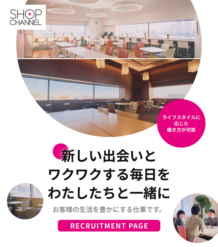 SHOP CHANNEL｜新しい出会いとワクワクする毎日をわたしたちと一緒に｜お客様の生活を豊かにする仕事です。｜RECRUITMENT PAGE｜ライフスタイルに応じた働き方が可能